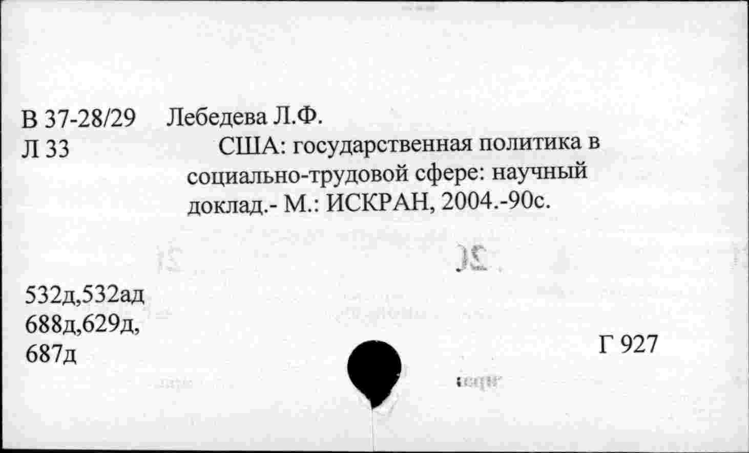 ﻿В 37-28/29 Л 33	Лебедева Л.Ф. США: государственная политика в социально-трудовой сфере: научный доклад.- М.: ИСКР АН, 2004.-90с. К
532д,532ад 688д,629д, 687д	Г 927